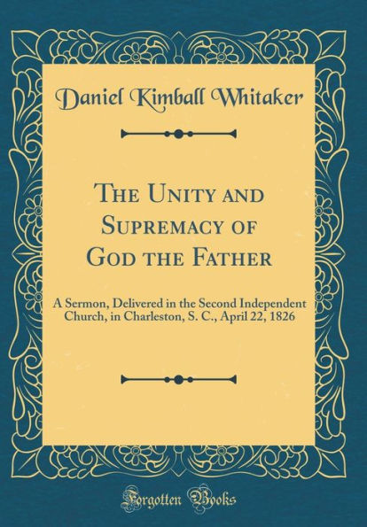 The Unity and Supremacy of God the Father: A Sermon, Delivered in the Second Independent Church, in Charleston, S. C., April 22, 1826 (Classic Reprint)