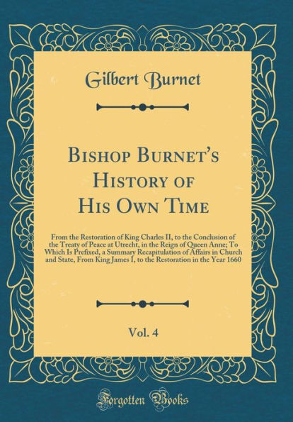 Bishop Burnet's History of His Own Time, Vol. 4: From the Restoration of King Charles II, to the Conclusion of the Treaty of Peace at Utrecht, in the Reign of Queen Anne; To Which Is Prefixed, a Summary Recapitulation of Affairs in Church and State, From