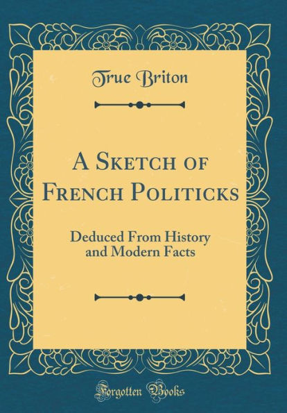 A Sketch of French Politicks: Deduced From History and Modern Facts (Classic Reprint)