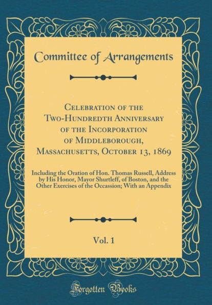 Celebration of the Two-Hundredth Anniversary of the Incorporation of Middleborough, Massachusetts, October 13, 1869, Vol. 1: Including the Oration of Hon. Thomas Russell, Address by His Honor, Mayor Shurtleff, of Boston, and the Other Exercises of the Occ