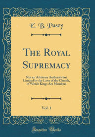 Title: The Royal Supremacy, Vol. 1: Not an Arbitrary Authority but Limited by the Laws of the Church, of Which Kings Are Members (Classic Reprint), Author: E. B. Pusey