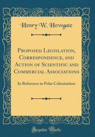 Title: Proposed Legislation, Correspondence, and Action of Scientific and Commercial Associations: In Reference to Polar Colonization (Classic Reprint), Author: Henry W. Howgate