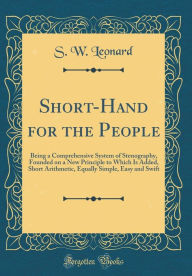 Title: Short-Hand for the People: Being a Comprehensive System of Stenography, Founded on a New Principle to Which Is Added, Short Arithmetic, Equally Simple, Easy and Swift (Classic Reprint), Author: S. W. Leonard