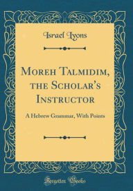 Title: Moreh Talmidim, the Scholar's Instructor: A Hebrew Grammar, With Points (Classic Reprint), Author: Israel Lyons