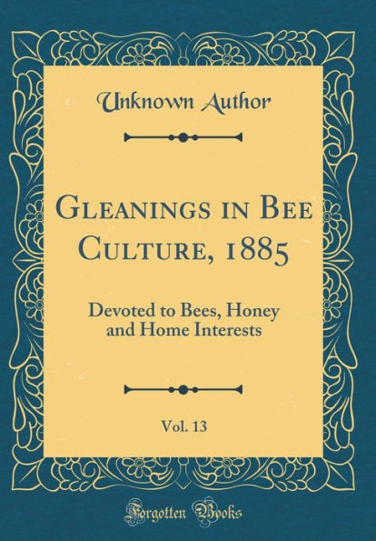 Gleanings in Bee Culture, 1885, Vol. 13: Devoted to Bees, Honey and Home Interests (Classic Reprint)