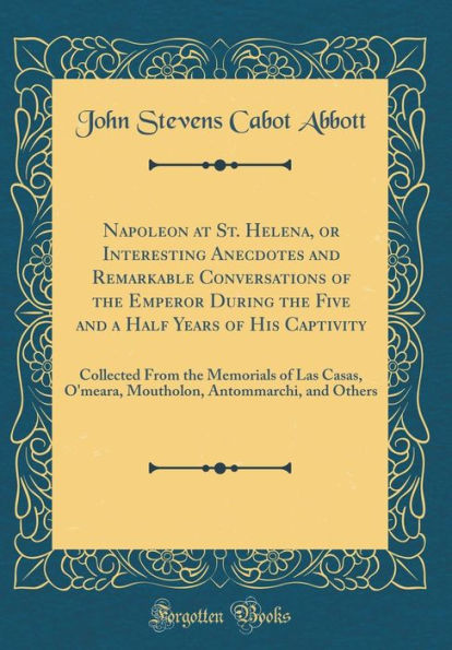 Napoleon at St. Helena, or Interesting Anecdotes and Remarkable Conversations of the Emperor During the Five and a Half Years of His Captivity: Collected From the Memorials of Las Casas, O'meara, Moutholon, Antommarchi, and Others (Classic Reprint)