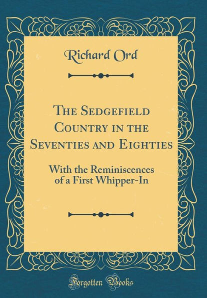 The Sedgefield Country in the Seventies and Eighties: With the Reminiscences of a First Whipper-In (Classic Reprint)