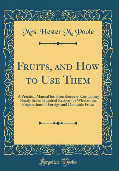 Fruits, and How to Use Them: A Practical Manual for Housekeepers; Containing Nearly Seven Hundred Recipes for Wholesome Preparations of Foreign and Domestic Fruits (Classic Reprint)