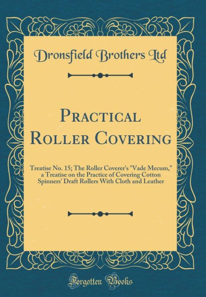 Practical Roller Covering: Treatise No. 15; The Roller Coverer's "Vade Mecum," a Treatise on the Practice of Covering Cotton Spinners' Draft Rollers With Cloth and Leather (Classic Reprint)