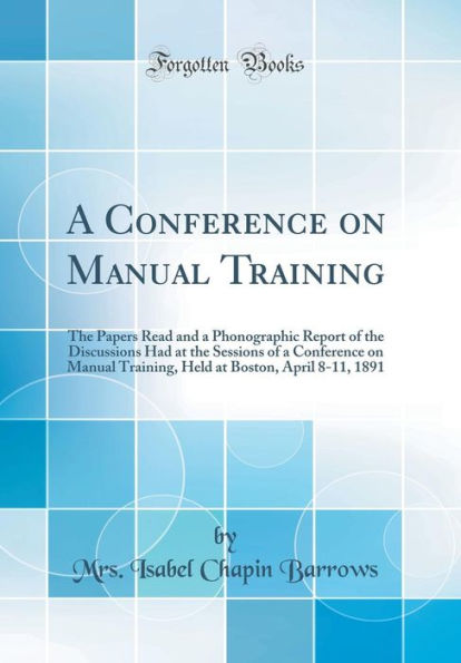 A Conference on Manual Training: The Papers Read and a Phonographic Report of the Discussions Had at the Sessions of a Conference on Manual Training, Held at Boston, April 8-11, 1891 (Classic Reprint)