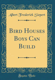 Title: Bird Houses Boys Can Build (Classic Reprint), Author: Albert Frederick Siepert