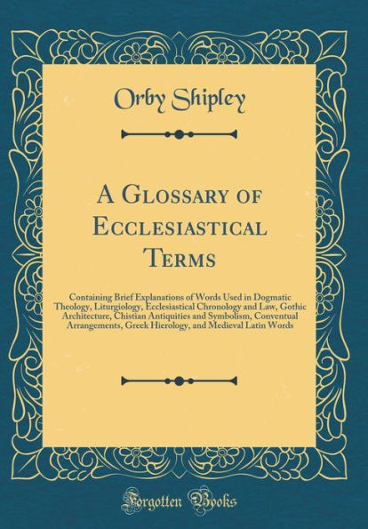 A Glossary of Ecclesiastical Terms: Containing Brief Explanations of Words Used in Dogmatic Theology, Liturgiology, Ecclesiastical Chronology and Law, Gothic Architecture, Chistian Antiquities and Symbolism, Conventual Arrangements, Greek Hierology, and