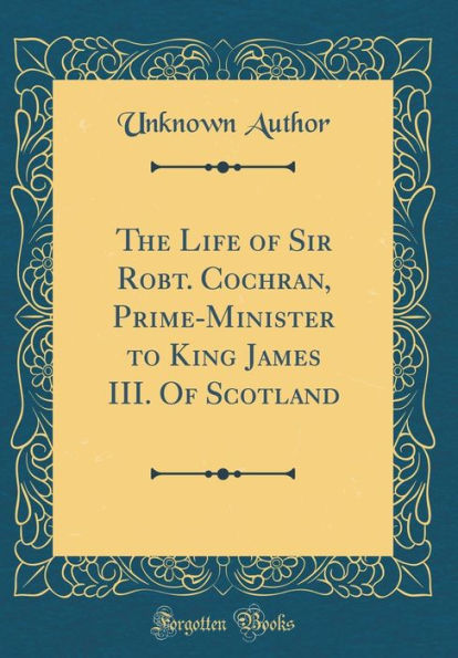 The Life of Sir Robt. Cochran, Prime-Minister to King James III. Of Scotland (Classic Reprint)