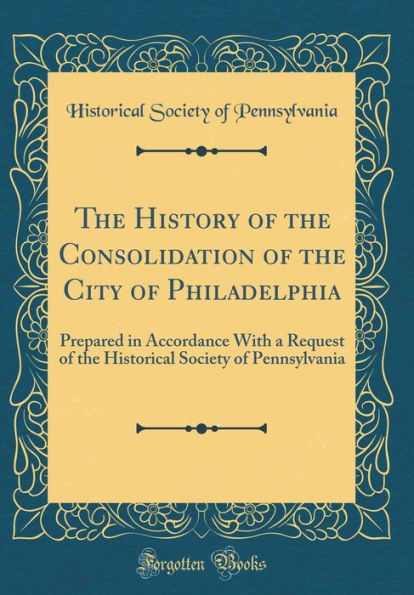 The History of the Consolidation of the City of Philadelphia: Prepared in Accordance With a Request of the Historical Society of Pennsylvania (Classic Reprint)