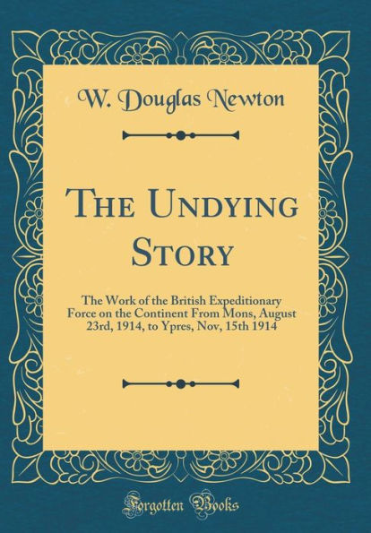 The Undying Story: The Work of the British Expeditionary Force on the Continent From Mons, August 23rd, 1914, to Ypres, Nov, 15th 1914 (Classic Reprint)