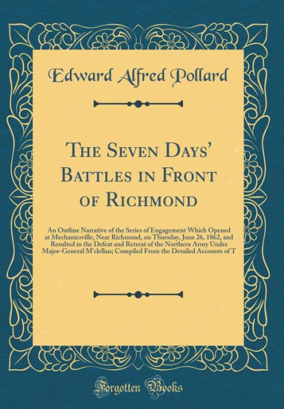 The Seven Days' Battles in Front of Richmond: An Outline Narrative of the Series of Engagement Which Opened at Mechanicsville, Near Richmond, on Thursday, June 26, 1862, and Resulted in the Defeat and Retreat of the Northern Army Under Major-General M'cle
