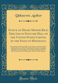 Title: Statue of Henry Mower Rice; Erected in Statuary Hall of the United States Capitol by the State of Minnesota: Proceedings in Statuary Hall, in the Senate, and in the House of Representatives of the United States Upon the Unveiling, Reception, and Acceptanc, Author: Unknown Author