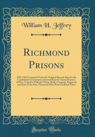 Title: Richmond Prisons: 1861-1862; Compiled From the Original Records Kept by the Confederate Government, Journals Kept by Union Prisoners of War, Together With the Name, Rank, Company, Regiment and State of the Four Thousand Who Were Confined There, Author: William H. Jeffrey