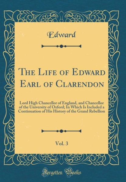 The Life of Edward Earl of Clarendon, Vol. 3: Lord High Chancellor of England, and Chancellor of the University of Oxford; In Which Is Included a Continuation of His History of the Grand Rebellion (Classic Reprint)