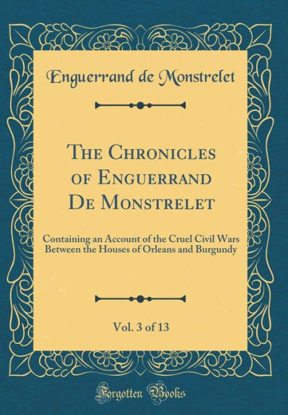 The Chronicles of Enguerrand De Monstrelet, Vol. 3 of 13: Containing an Account of the Cruel Civil Wars Between the Houses of Orleans and Burgundy (Classic Reprint)