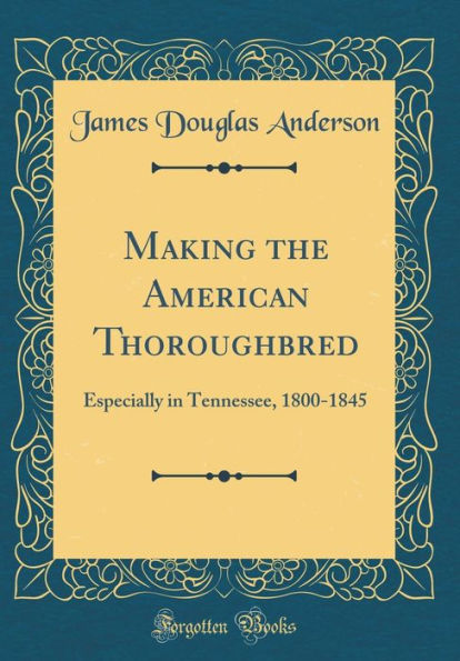 Making the American Thoroughbred: Especially in Tennessee, 1800-1845 (Classic Reprint)