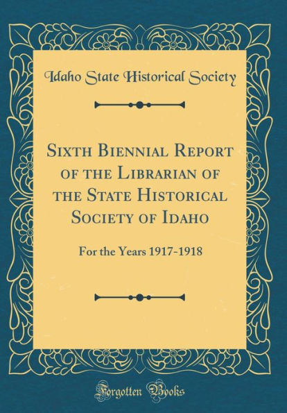 Sixth Biennial Report of the Librarian of the State Historical Society of Idaho: For the Years 1917-1918 (Classic Reprint)