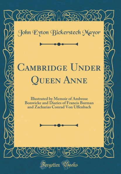 Cambridge Under Queen Anne: Illustrated by Memoir of Ambrose Bonwicke and Diaries of Francis Burman and Zacharias Conrad Von Uffenbach (Classic Reprint)