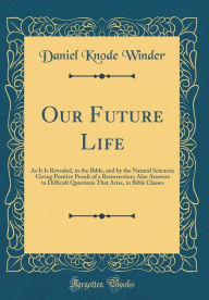 Title: Our Future Life: As It Is Revealed, in the Bible, and by the Natural Sciences; Giving Positive Proofs of a Resurrection; Also Answers to Difficult Questions That Arise, in Bible Classes (Classic Reprint), Author: Daniel Knode Winder