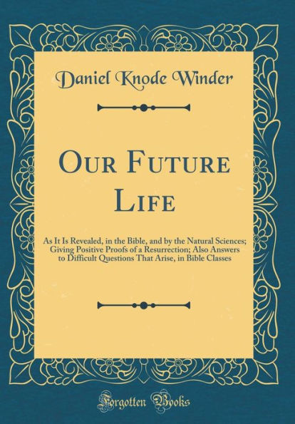 Our Future Life: As It Is Revealed, in the Bible, and by the Natural Sciences; Giving Positive Proofs of a Resurrection; Also Answers to Difficult Questions That Arise, in Bible Classes (Classic Reprint)