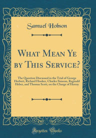 Title: What Mean Ye by This Service?: The Question Discussed in the Trial of George Herbert, Richard Hooker, Charles Simeon, Reginald Heber, and Thomas Scott, on the Charge of Heresy (Classic Reprint), Author: Samuel Hobson