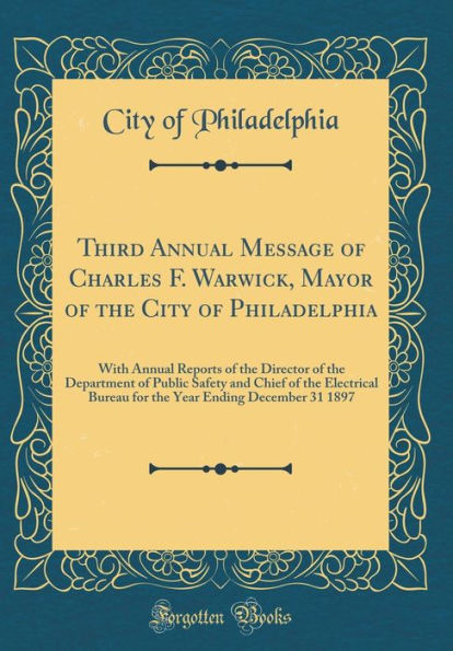 Third Annual Message of Charles F. Warwick, Mayor of the City of Philadelphia: With Annual Reports of the Director of the Department of Public Safety and Chief of the Electrical Bureau for the Year Ending December 31 1897 (Classic Reprint)