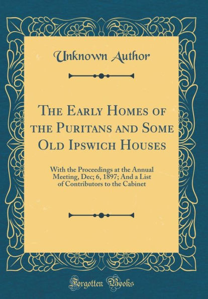 The Early Homes of the Puritans and Some Old Ipswich Houses: With the Proceedings at the Annual Meeting, Dec; 6, 1897; And a List of Contributors to the Cabinet (Classic Reprint)