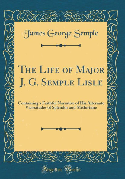 The Life of Major J. G. Semple Lisle: Containing a Faithful Narrative of His Alternate Vicissitudes of Splendor and Misfortune (Classic Reprint)