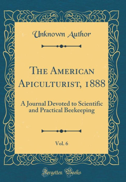 The American Apiculturist, 1888, Vol. 6: A Journal Devoted to Scientific and Practical Beekeeping (Classic Reprint)