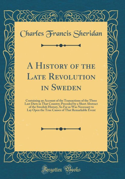 A History of the Late Revolution in Sweden: Containing an Account of the Transactions of the Three Last Diets in That Country; Preceded by a Short Abstract of the Swedish History, So Far as Was Necessary to Lay Open the True Causes of That Remarkable Ev