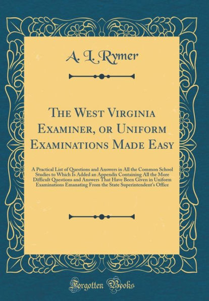 The West Virginia Examiner, or Uniform Examinations Made Easy: A Practical List of Questions and Answers in All the Common School Studies to Which Is Added an Appendix Containing All the More Difficult Questions and Answers That Have Been Given in Uniform