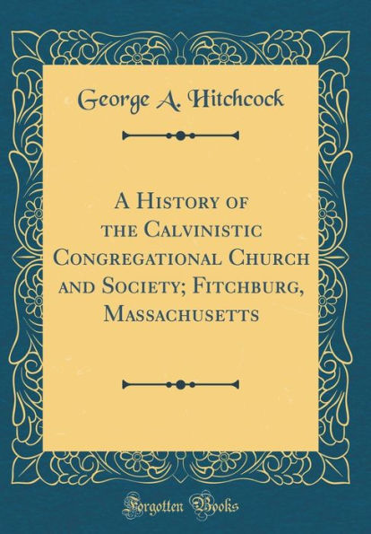 A History of the Calvinistic Congregational Church and Society; Fitchburg, Massachusetts (Classic Reprint)
