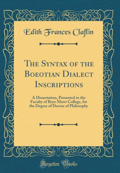 The Syntax of the Boeotian Dialect Inscriptions: A Dissertation, Presented to the Faculty of Bryn Mawr College, for the Degree of Doctor of Philosophy (Classic Reprint)