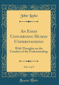 An Essay Concerning Human Understanding, Vol. 3 of 3: With Thoughts on the Conduct of the Understanding (Classic Reprint)