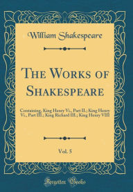 Title: The Works of Shakespeare, Vol. 5: Containing, King Henry Vi., Part II.; King Henry Vi., Part III.; King Richard III.; King Henry VIII (Classic Reprint), Author: William Shakespeare