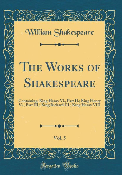The Works of Shakespeare, Vol. 5: Containing, King Henry Vi., Part II.; King Henry Vi., Part III.; King Richard III.; King Henry VIII (Classic Reprint)