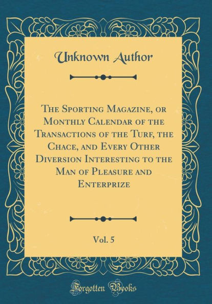 The Sporting Magazine, or Monthly Calendar of the Transactions of the Turf, the Chace, and Every Other Diversion Interesting to the Man of Pleasure and Enterprize, Vol. 5 (Classic Reprint)