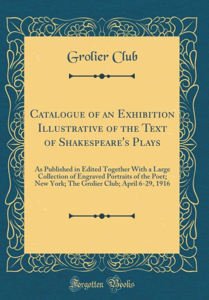 Catalogue of an Exhibition Illustrative of the Text of Shakespeare's Plays: As Published in Edited Together With a Large Collection of Engraved Portraits of the Poet; New York; The Grolier Club; April 6-29, 1916 (Classic Reprint)