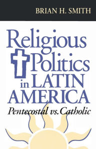 Title: Religious Politics in Latin America, Pentecostal vs. Catholic, Author: Brian H. Smith