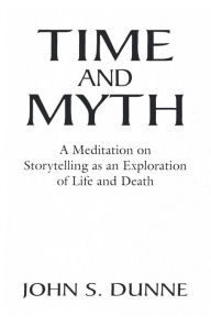 Title: Time and Myth: A Meditation on Storytelling as an Exploration of Life and Death / Edition 1, Author: John S. Dunne