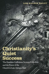 Title: Christianity's Quiet Success: The Eusebius Gallicanus Sermon Collection and the Power of the Church in Late Antique Gaul, Author: Lisa Bailey