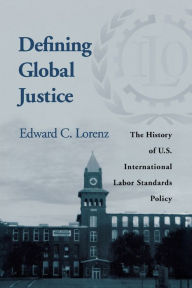 Title: Defining Global Justice: The History of U.S. International Labor Standards Policy, Author: Edward C. Lorenz