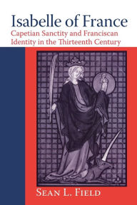 Title: Isabelle of France: Capetian Sanctity and Franciscan Identity in the Thirteenth Century, Author: Sean L. Field