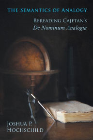 Title: The Semantics of Analogy: Rereading Cajetan's De Nominum Analogia, Author: Joshua P. Hochschild