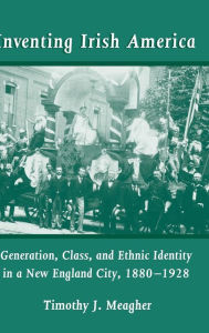 Title: Inventing Irish America: Generation, Class, and Ethnic Identity in a New England City, 1880-1928, Author: Timothy J. Meagher